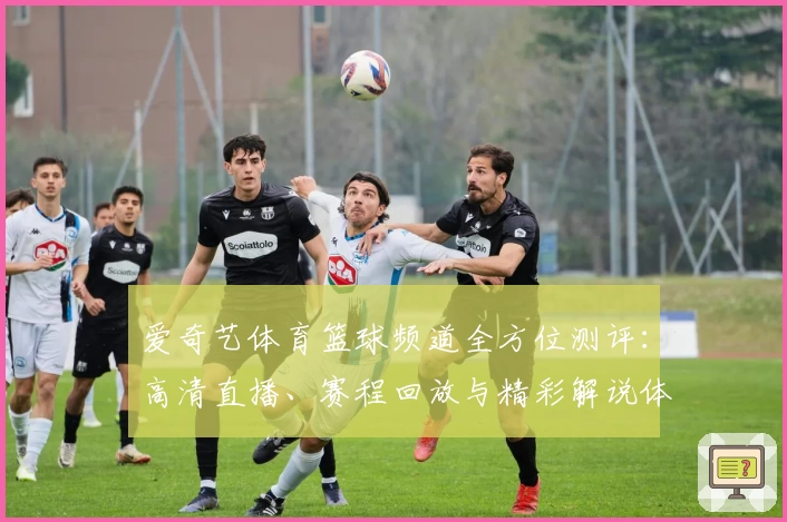 爱奇艺体育篮球频道全方位测评：高清直播、赛程回放与精彩解说体验