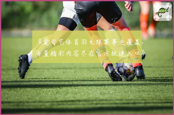 《爱奇艺体育羽毛球赛事全覆盖,海量精彩内容尽在官方极速入口》