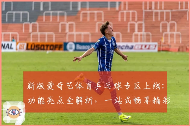 新版爱奇艺体育乒乓球专区上线：功能亮点全解析，一站式畅享精彩赛事