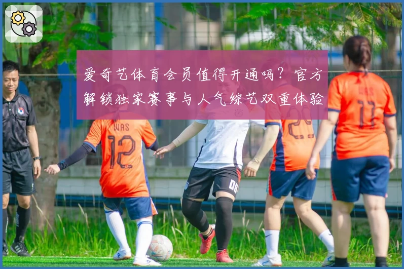 爱奇艺体育会员值得开通吗？官方解锁独家赛事与人气综艺双重体验