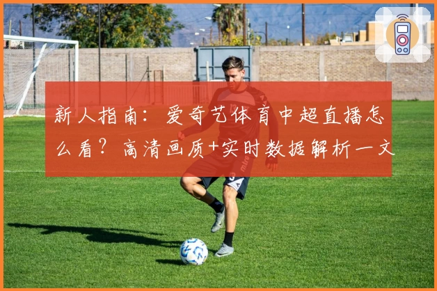 新人指南:爱奇艺体育中超直播怎么看?高清画质+实时数据解析一文掌握