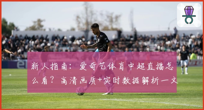 新人指南:爱奇艺体育中超直播怎么看?高清画质+实时数据解析一文掌握