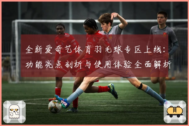 全新爱奇艺体育羽毛球专区上线：功能亮点剖析与使用体验全面解析