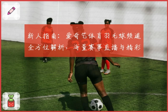 新人指南：爱奇艺体育羽毛球频道全方位解析，海量赛事直播与精彩回放一站式体验