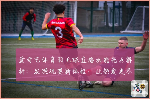 爱奇艺体育羽毛球直播功能亮点解析：发现观赛新体验，让热爱更尽兴