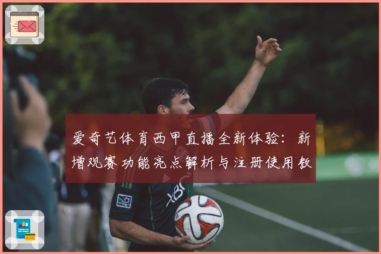 爱奇艺体育西甲直播全新体验：新增观赛功能亮点解析与注册使用教程详解