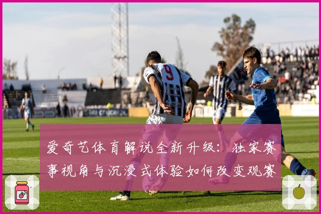 爱奇艺体育解说全新升级：独家赛事视角与沉浸式体验如何改变观赛方式