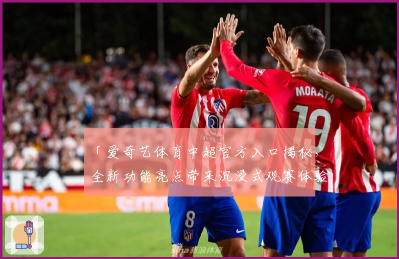 「爱奇艺体育中超官方入口揭秘，全新功能亮点带来沉浸式观赛体验」