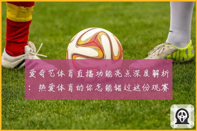 爱奇艺体育直播功能亮点深度解析：热爱体育的你怎能错过这份观赛指南